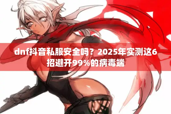 dnf抖音私服安全吗？2025年实测这6招避开99%的病毒端