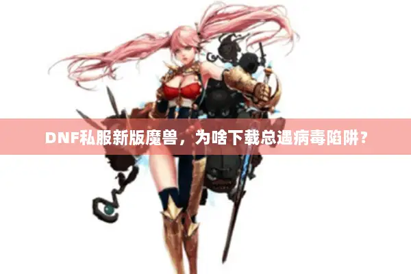 DNF私服新版魔兽，为啥下载总遇病毒陷阱？