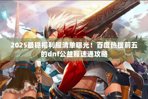 2025最稳福利服清单曝光！百度热搜前五的dnf公益服速通攻略