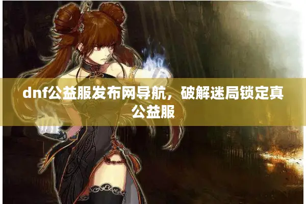 dnf公益服发布网导航，破解迷局锁定真公益服