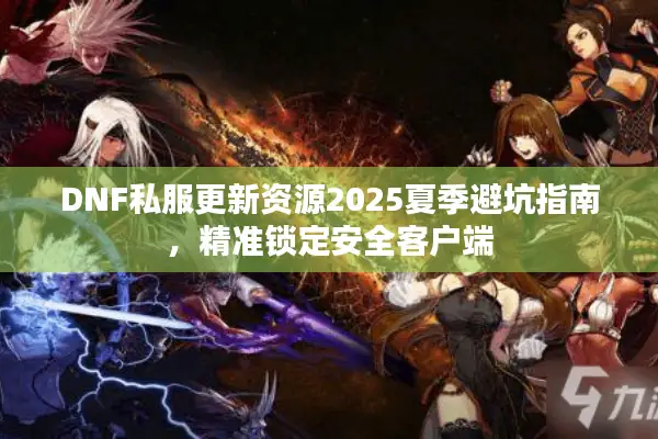 DNF私服更新资源2025夏季避坑指南，精准锁定安全客户端