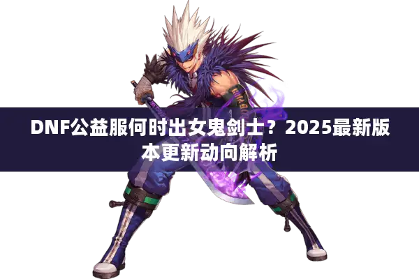 DNF公益服何时出女鬼剑士？2025最新版本更新动向解析