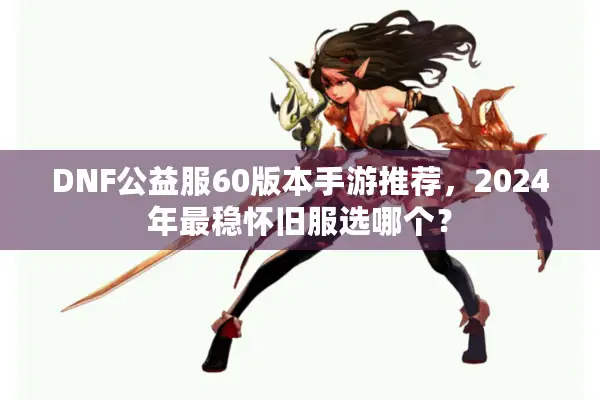 DNF公益服60版本手游推荐，2024年最稳怀旧服选哪个？