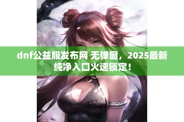 dnf公益服发布网 无弹窗，2025最新纯净入口火速锁定！