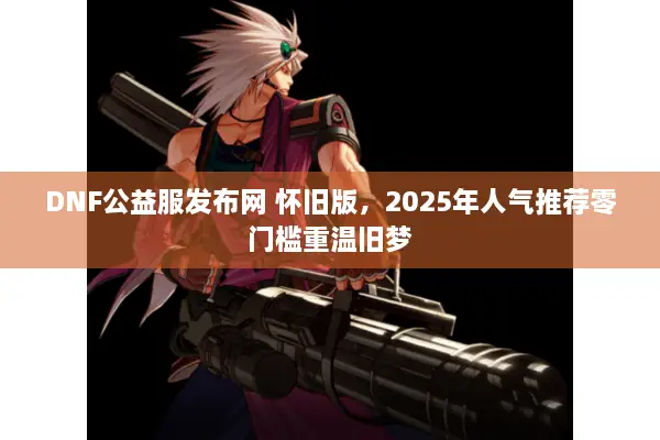 DNF公益服发布网 怀旧版，2025年人气推荐零门槛重温旧梦