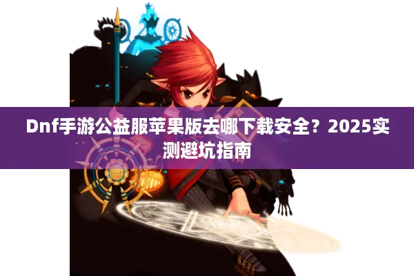 Dnf手游公益服苹果版去哪下载安全？2025实测避坑指南