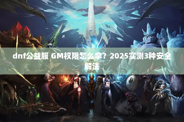 dnf公益服 GM权限怎么拿？2025实测3种安全解法