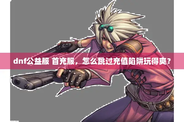 dnf公益服 首充服，怎么跳过充值陷阱玩得爽？