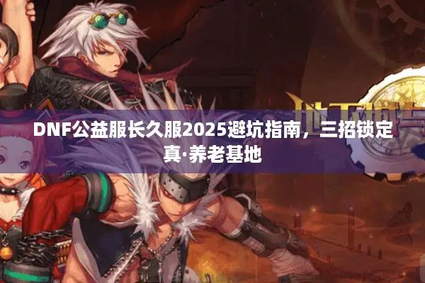 DNF公益服长久服2025避坑指南，三招锁定真·养老基地