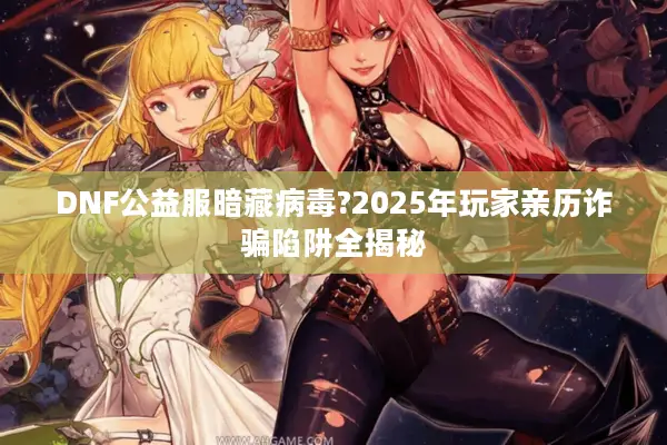 DNF公益服暗藏病毒?2025年玩家亲历诈骗陷阱全揭秘
