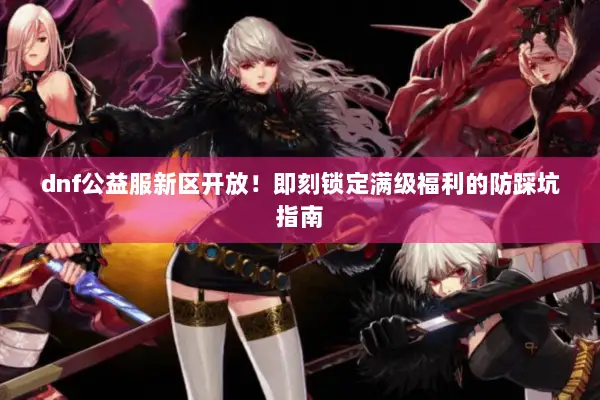 dnf公益服新区开放！即刻锁定满级福利的防踩坑指南
