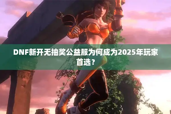 DNF新开无抽奖公益服为何成为2025年玩家首选？