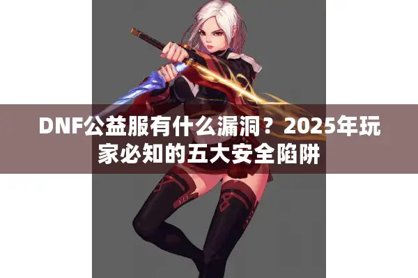 DNF公益服有什么漏洞？2025年玩家必知的五大安全陷阱