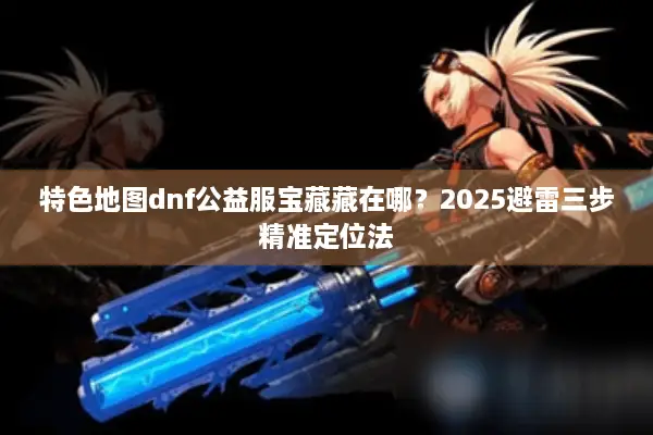 特色地图dnf公益服宝藏藏在哪？2025避雷三步精准定位法