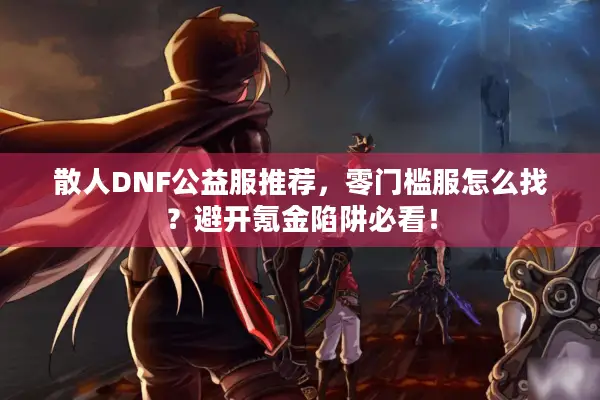 散人DNF公益服推荐，零门槛服怎么找？避开氪金陷阱必看！