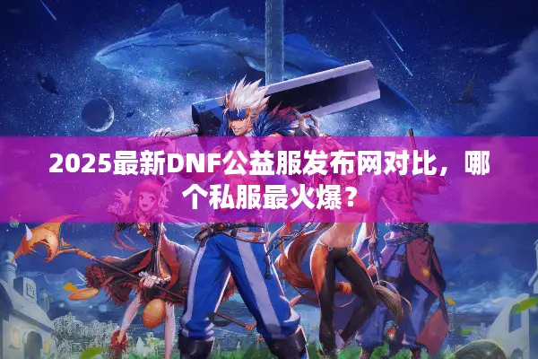 2025最新DNF公益服发布网对比，哪个私服最火爆？