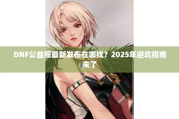 DNF公益服最新发布在哪找？2025年避坑指南来了