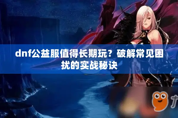 dnf公益服值得长期玩？破解常见困扰的实战秘诀