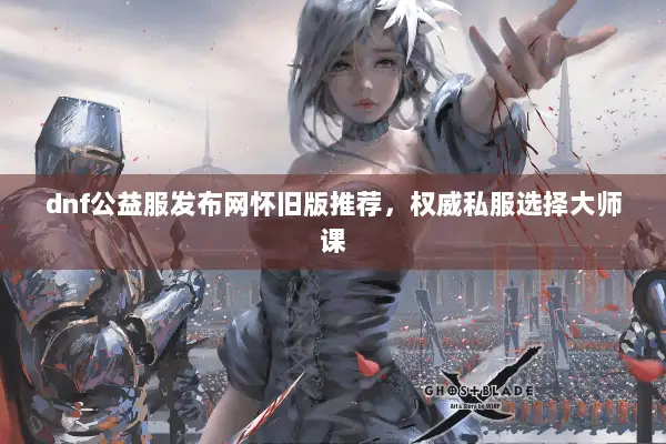 dnf公益服发布网怀旧版推荐，权威私服选择大师课