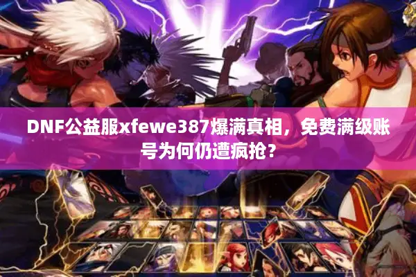 DNF公益服xfewe387爆满真相，免费满级账号为何仍遭疯抢？