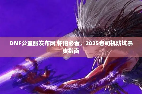 DNF公益服发布网 怀旧必看，2025老司机防坑暴爽指南