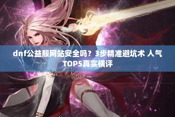 dnf公益服网站安全吗？3步精准避坑术 人气TOP5真实横评