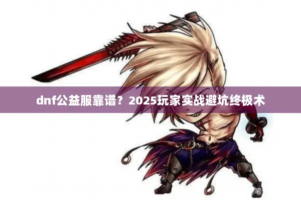 dnf公益服靠谱？2025玩家实战避坑终极术