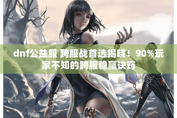 dnf公益服 跨服战首选揭晓！90%玩家不知的跨服稳赢诀窍