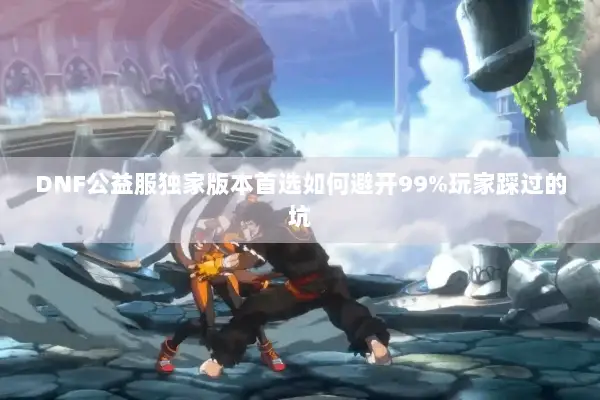 DNF公益服独家版本首选如何避开99%玩家踩过的坑