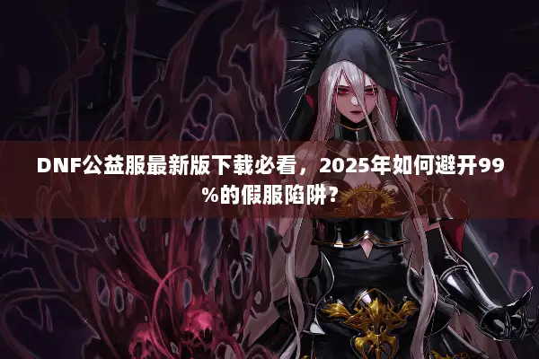 DNF公益服最新版下载必看，2025年如何避开99%的假服陷阱？