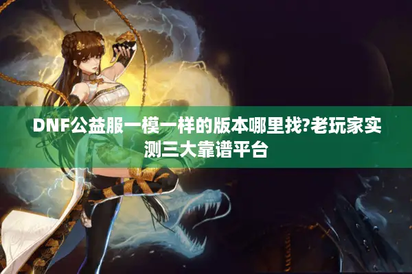 DNF公益服一模一样的版本哪里找?老玩家实测三大靠谱平台