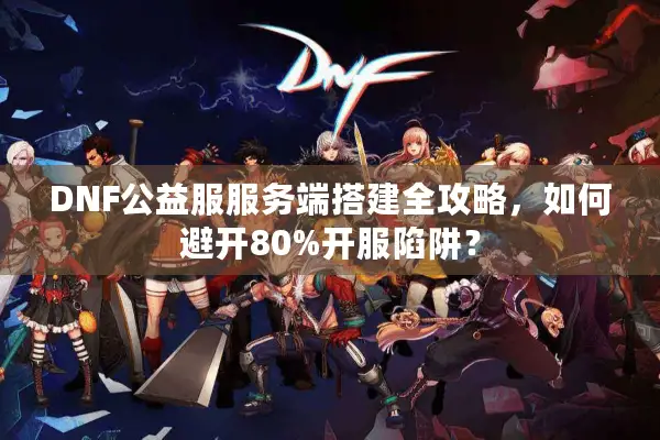 DNF公益服服务端搭建全攻略，如何避开80%开服陷阱？