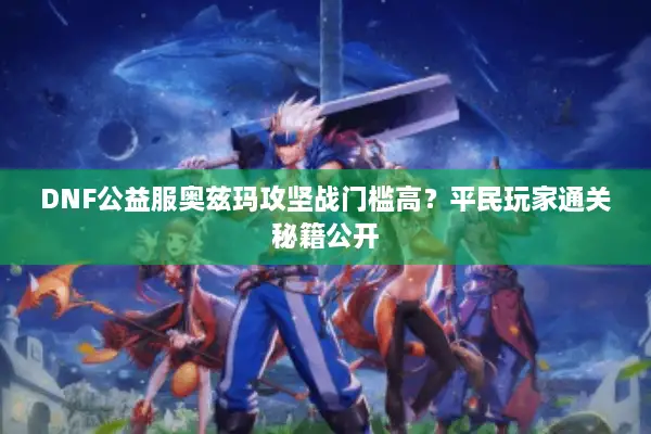 DNF公益服奥兹玛攻坚战门槛高？平民玩家通关秘籍公开