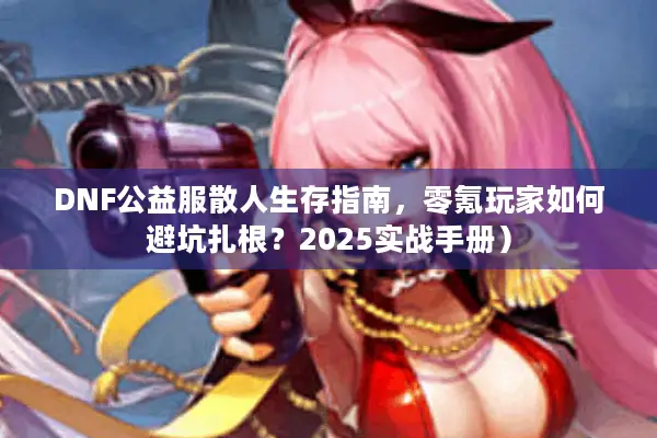 DNF公益服散人生存指南，零氪玩家如何避坑扎根？2025实战手册）