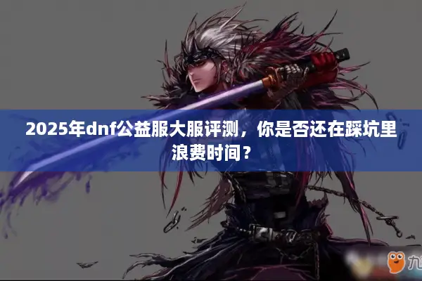 2025年dnf公益服大服评测，你是否还在踩坑里浪费时间？