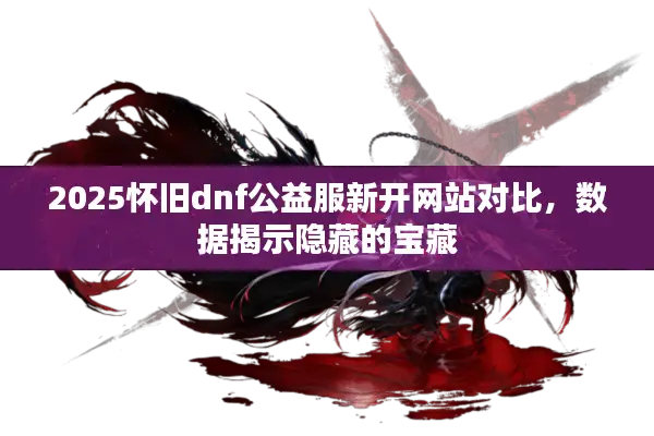 2025怀旧dnf公益服新开网站对比，数据揭示隐藏的宝藏