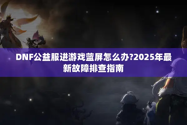 DNF公益服进游戏蓝屏怎么办?2025年最新故障排查指南