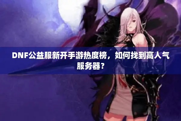 DNF公益服新开手游热度榜，如何找到高人气服务器？