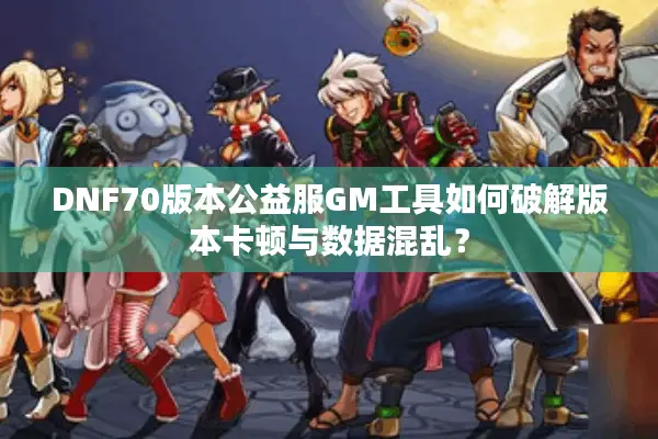 DNF70版本公益服GM工具如何破解版本卡顿与数据混乱？