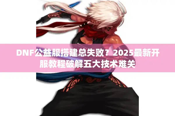 DNF公益服搭建总失败？2025最新开服教程破解五大技术难关