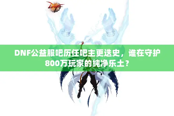 DNF公益服吧历任吧主更迭史，谁在守护800万玩家的纯净乐土？