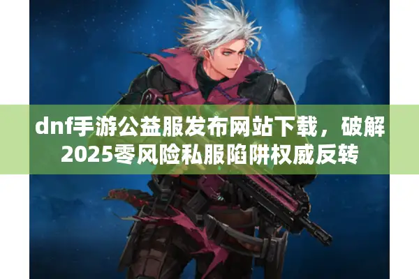 dnf手游公益服发布网站下载，破解2025零风险私服陷阱权威反转