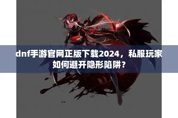 dnf手游官网正版下载2024，私服玩家如何避开隐形陷阱？