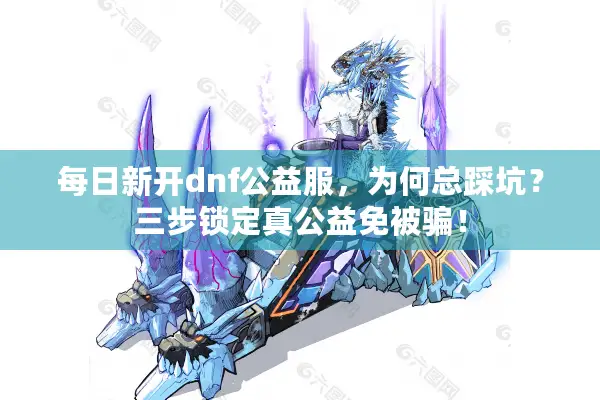 每日新开dnf公益服，为何总踩坑？三步锁定真公益免被骗！