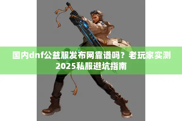 国内dnf公益服发布网靠谱吗？老玩家实测2025私服避坑指南