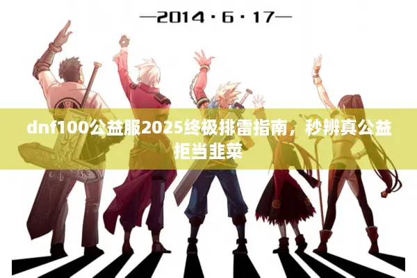 dnf100公益服2025终极排雷指南，秒辨真公益拒当韭菜
