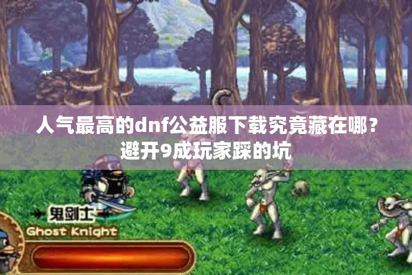 人气最高的dnf公益服下载究竟藏在哪？避开9成玩家踩的坑