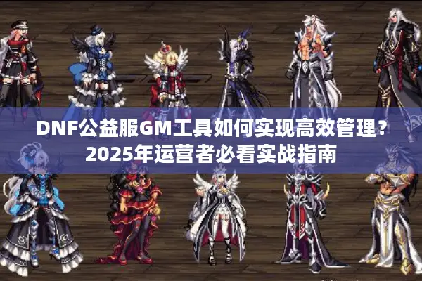DNF公益服GM工具如何实现高效管理？2025年运营者必看实战指南