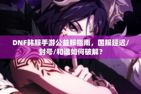 DNF韩服手游公益服指南，国服延迟/封号/和谐如何破解？