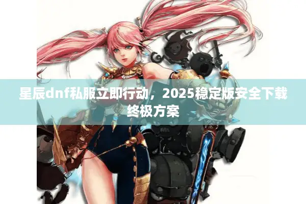 星辰dnf私服立即行动，2025稳定版安全下载终极方案